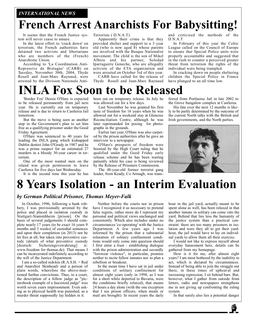 INTE  TIONAL N.  W  French Arrest Anarchists For Babysitting!  It seems that the French Justice sys- tem will never cease to amaze.  In the latest effort to ‘crack down’ on terrorism, the French authorities have detained two activists and libertarians who are members of the (French) Anarchistic Union.  According to ’La Coordination Anti- Repressive de Bretagne’ (CARB) on Tuesday, November 30th, 2004, Thyde Rosell ‘and Jean-Marc Raynaud, were arrested by the Division Nationale Anti-  “Border Fox’ Dessie O’Hare is expected 1o be released permanenly from jail next year. He is curently out on temporary elease and is due 1o return to Castlerea Jail tomorrow.  But the move is being seen as another step in the Government’s plan o set him free as a qualifying prisoner under the Good Friday Agreement.  O’Hare was sentenced to 40 years for leading the INLA gang which Kidnapped Dublin dentist John O’Grady in 1987 and he was @ prime suspect for an estimated 27 murders in a bloody 30-year carcer in ter-  One of the most wanted men on the istand was given permission to leave Castlerea for five days last Wednesday.  Itis the second time this year he has  Terroriste ( D.NAT).  Apparently their crime is that they provided shelter and support 1o a 3 year old (who is now aged §) whose parents are involved with the Basque Nationalist movement. The child is the son of Mikel Albizu and his partner, Soledad Iparraguirre Geneche, who are allegedly activists of the ETA organization and were arrested on October 3rd of this year.  CARB have called for the release of Thyde Rosell and Jean-Marc Raynaud  been out on temporary release. In July he was allowed out for a few days.  Last November he was granted his first taste of freedom for 16 years when he was allowed out for a weekend stay at Glencree Reconciliation Centre, although he was later reprimanded for posing for photo- araphs in the grounds.  Earlierlastyear, O’Hare was also carpe- ed by the prison authorities afer he gave an interview 10 a newspaper.  O’Hare’s prospects of freedom were boosted by the High Court ruling that he qualified under the Good Friday carly release scheme and he has been waiting patiently while his case is being reviewed by the Release of Prisoners Commission.  The 48-year-old former terrorist gang leader, from Keady, Co Armagh, was trans.  and criticized the DNAT  In February of this year the Celtic League called on the Council of Europe to ensure that Special Police units were properly accountable and suggested that in the rush to counter a perceived greater threat from terrorism the rights of the individual were being trampled.  In cracking down on people sheltering children the Special Police in France have plunged to an all time low.  methods of the  A Fox Soon to be Released  ferred from Portlaoise Jail in late 2002 to the Grove bungalow complex at Castlerea. His fate over the next 12 months is lke- Iy to be party determined by the outcome of the current North talks with the British and Irish governments, and the North parties.  8 Years Isolation - an Interim Evaluation  by German Political Prisoner, Thomas Meyer-Falk  In October, 1996, following a bank rob- bery, I was provisionally arrested by the police and placed in isolation custody in Stuttgart-Stammhheim [prison]. On- the basis of several judgements | should com. plete nearly 17 yaars (1o be exact 16 years 9 months and 3 weeks) of custodial sentences and upon their completion (in 2013) not be. let free at all, but taken into preventive cus- tody (details of what preventive cusiody [deussch:  Sicherungsvewahrung]  is www freedom for thomas de). That means | can be incarcerated indefinitely according to the will of the Justice Department  Tam a so-called redskin (R AS H. = Red and Anarchist Skinhead) and 4 person of plain words, wherefore the above-men- tioned further convictions. Thus, to  court, the description of a fellow judge as "pic- turebook example of a facistoid judge” was worth seven years imprisonment. Even ask- ing as 0 physical health was punished, as a murder threat supposedly lay hidden in it  Neither before the courts nor in prison have | recognized it as necessary to pretend false regrets, rather more do I represent my personal and political views unchanged and consistently. Which also includes under no cireumstances ’co-operating’ with the Justice Department. A fow years ago 1 was informed by the prison that a substantial relaxation of solitary confinement condi- tions would only come into question should 1 frst enter a trust - establishing dialogue with the prison administration and secondly “forswear violence", in particular, promise neither o incite fellow inmates nor to plan a sebellion or breakou.  In the mean time | have sat in jail under conditions of solitary confinement for almost eight years (only in 1998, as 1 was for a short while deported to Bavaria, were the conditions briefly relaxed), that means 24 hours aday alone (with the one exception that I see prison officers, when meals or ‘mail are brought). In recent years the daily  hour in the jail yard, actually mean to be spent alone s wel, has been relaxed in that another inmate in solitary can come into the yard, Behind that les less the humanity of the justice system than a practical con- straint: there are (oo many prisoners in iso- lation and were they all to get their yard- hour, the jail would have to lay on individ- ual yards to allow them all thei exercise.  {’would not like to express myself about everyday harassment here, details can be gathered from my homepage.  How is it for me, after almost eight years? I am most bothered by the inability to act, which is dictated by circumstances. Insicad of being able to join the struggle out there, in these times of upheaval and increasing repression, 1 it behind bars. But, however, what | gather from outside from letters, radio and newspapers strengthens me in not giving up confronting the ruling system,  In that surely also lies a potential danger  B  